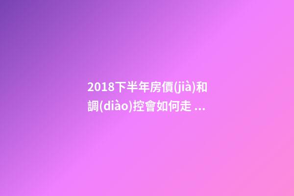 2018下半年房價(jià)和調(diào)控會如何走？這四點(diǎn)講明白！